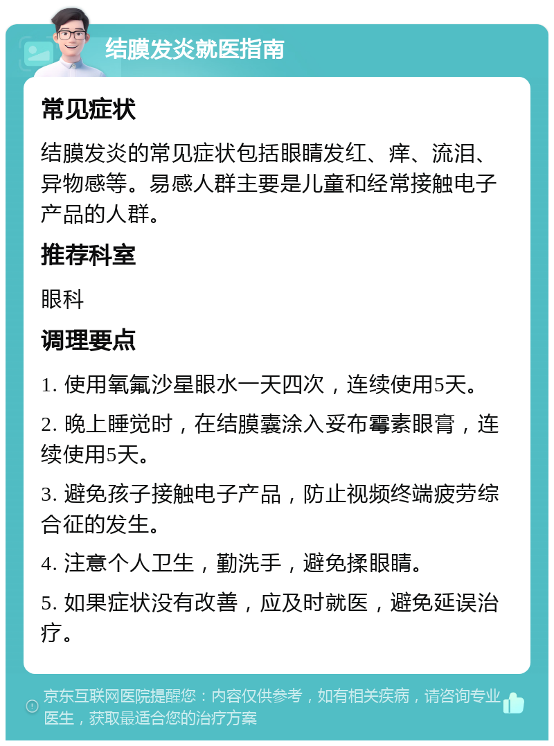 结膜发炎就医指南 常见症状 结膜发炎的常见症状包括眼睛发红、痒、流泪、异物感等。易感人群主要是儿童和经常接触电子产品的人群。 推荐科室 眼科 调理要点 1. 使用氧氟沙星眼水一天四次，连续使用5天。 2. 晚上睡觉时，在结膜囊涂入妥布霉素眼膏，连续使用5天。 3. 避免孩子接触电子产品，防止视频终端疲劳综合征的发生。 4. 注意个人卫生，勤洗手，避免揉眼睛。 5. 如果症状没有改善，应及时就医，避免延误治疗。