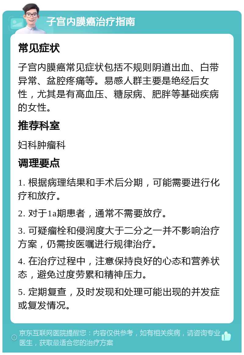 子宫内膜癌治疗指南 常见症状 子宫内膜癌常见症状包括不规则阴道出血、白带异常、盆腔疼痛等。易感人群主要是绝经后女性，尤其是有高血压、糖尿病、肥胖等基础疾病的女性。 推荐科室 妇科肿瘤科 调理要点 1. 根据病理结果和手术后分期，可能需要进行化疗和放疗。 2. 对于1a期患者，通常不需要放疗。 3. 可疑瘤栓和侵润度大于二分之一并不影响治疗方案，仍需按医嘱进行规律治疗。 4. 在治疗过程中，注意保持良好的心态和营养状态，避免过度劳累和精神压力。 5. 定期复查，及时发现和处理可能出现的并发症或复发情况。