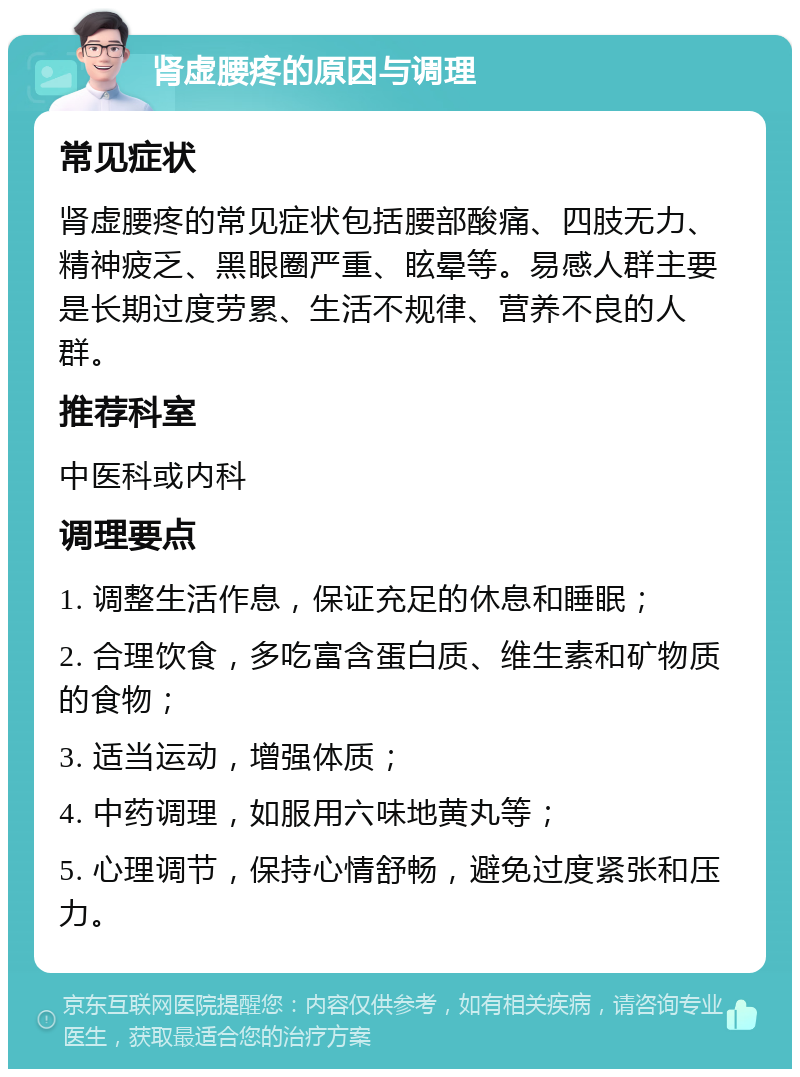 肾虚腰疼的原因与调理 常见症状 肾虚腰疼的常见症状包括腰部酸痛、四肢无力、精神疲乏、黑眼圈严重、眩晕等。易感人群主要是长期过度劳累、生活不规律、营养不良的人群。 推荐科室 中医科或内科 调理要点 1. 调整生活作息，保证充足的休息和睡眠； 2. 合理饮食，多吃富含蛋白质、维生素和矿物质的食物； 3. 适当运动，增强体质； 4. 中药调理，如服用六味地黄丸等； 5. 心理调节，保持心情舒畅，避免过度紧张和压力。