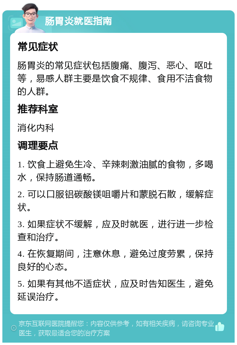 肠胃炎就医指南 常见症状 肠胃炎的常见症状包括腹痛、腹泻、恶心、呕吐等，易感人群主要是饮食不规律、食用不洁食物的人群。 推荐科室 消化内科 调理要点 1. 饮食上避免生冷、辛辣刺激油腻的食物，多喝水，保持肠道通畅。 2. 可以口服铝碳酸镁咀嚼片和蒙脱石散，缓解症状。 3. 如果症状不缓解，应及时就医，进行进一步检查和治疗。 4. 在恢复期间，注意休息，避免过度劳累，保持良好的心态。 5. 如果有其他不适症状，应及时告知医生，避免延误治疗。