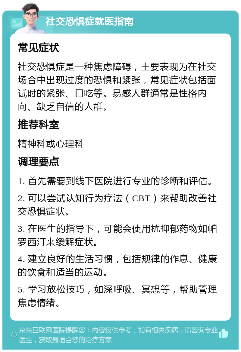 社交恐惧症就医指南 常见症状 社交恐惧症是一种焦虑障碍，主要表现为在社交场合中出现过度的恐惧和紧张，常见症状包括面试时的紧张、口吃等。易感人群通常是性格内向、缺乏自信的人群。 推荐科室 精神科或心理科 调理要点 1. 首先需要到线下医院进行专业的诊断和评估。 2. 可以尝试认知行为疗法（CBT）来帮助改善社交恐惧症状。 3. 在医生的指导下，可能会使用抗抑郁药物如帕罗西汀来缓解症状。 4. 建立良好的生活习惯，包括规律的作息、健康的饮食和适当的运动。 5. 学习放松技巧，如深呼吸、冥想等，帮助管理焦虑情绪。