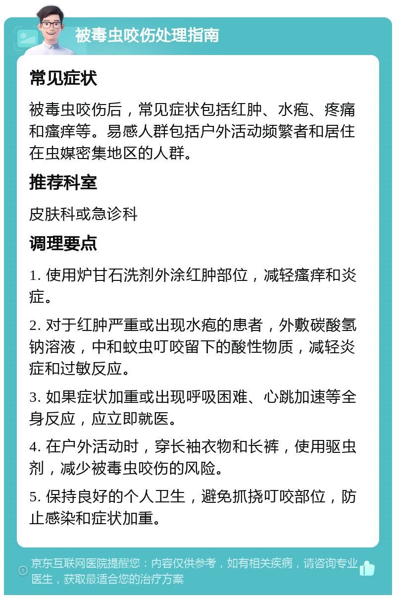 被毒虫咬伤处理指南 常见症状 被毒虫咬伤后，常见症状包括红肿、水疱、疼痛和瘙痒等。易感人群包括户外活动频繁者和居住在虫媒密集地区的人群。 推荐科室 皮肤科或急诊科 调理要点 1. 使用炉甘石洗剂外涂红肿部位，减轻瘙痒和炎症。 2. 对于红肿严重或出现水疱的患者，外敷碳酸氢钠溶液，中和蚊虫叮咬留下的酸性物质，减轻炎症和过敏反应。 3. 如果症状加重或出现呼吸困难、心跳加速等全身反应，应立即就医。 4. 在户外活动时，穿长袖衣物和长裤，使用驱虫剂，减少被毒虫咬伤的风险。 5. 保持良好的个人卫生，避免抓挠叮咬部位，防止感染和症状加重。