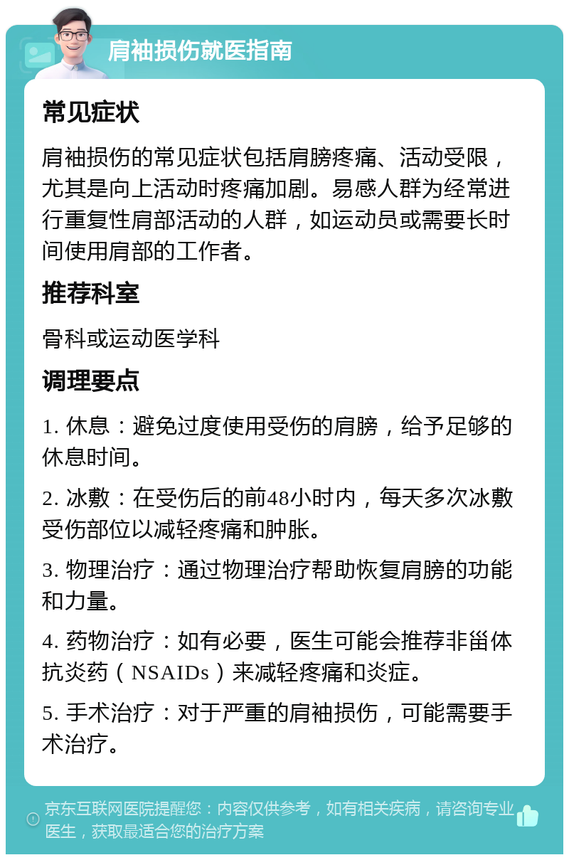 肩袖损伤就医指南 常见症状 肩袖损伤的常见症状包括肩膀疼痛、活动受限，尤其是向上活动时疼痛加剧。易感人群为经常进行重复性肩部活动的人群，如运动员或需要长时间使用肩部的工作者。 推荐科室 骨科或运动医学科 调理要点 1. 休息：避免过度使用受伤的肩膀，给予足够的休息时间。 2. 冰敷：在受伤后的前48小时内，每天多次冰敷受伤部位以减轻疼痛和肿胀。 3. 物理治疗：通过物理治疗帮助恢复肩膀的功能和力量。 4. 药物治疗：如有必要，医生可能会推荐非甾体抗炎药（NSAIDs）来减轻疼痛和炎症。 5. 手术治疗：对于严重的肩袖损伤，可能需要手术治疗。