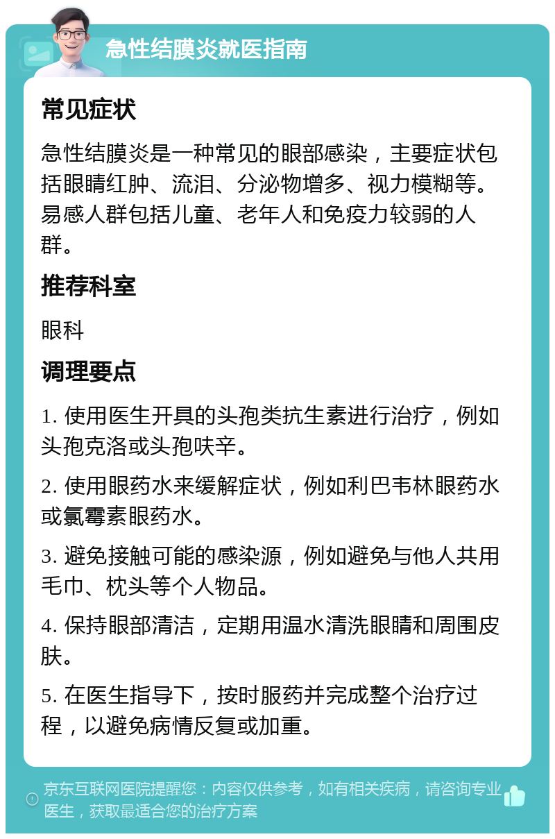 急性结膜炎就医指南 常见症状 急性结膜炎是一种常见的眼部感染，主要症状包括眼睛红肿、流泪、分泌物增多、视力模糊等。易感人群包括儿童、老年人和免疫力较弱的人群。 推荐科室 眼科 调理要点 1. 使用医生开具的头孢类抗生素进行治疗，例如头孢克洛或头孢呋辛。 2. 使用眼药水来缓解症状，例如利巴韦林眼药水或氯霉素眼药水。 3. 避免接触可能的感染源，例如避免与他人共用毛巾、枕头等个人物品。 4. 保持眼部清洁，定期用温水清洗眼睛和周围皮肤。 5. 在医生指导下，按时服药并完成整个治疗过程，以避免病情反复或加重。