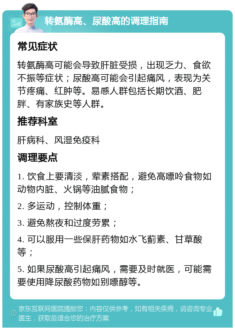 转氨酶高、尿酸高的调理指南 常见症状 转氨酶高可能会导致肝脏受损，出现乏力、食欲不振等症状；尿酸高可能会引起痛风，表现为关节疼痛、红肿等。易感人群包括长期饮酒、肥胖、有家族史等人群。 推荐科室 肝病科、风湿免疫科 调理要点 1. 饮食上要清淡，荤素搭配，避免高嘌呤食物如动物内脏、火锅等油腻食物； 2. 多运动，控制体重； 3. 避免熬夜和过度劳累； 4. 可以服用一些保肝药物如水飞蓟素、甘草酸等； 5. 如果尿酸高引起痛风，需要及时就医，可能需要使用降尿酸药物如别嘌醇等。