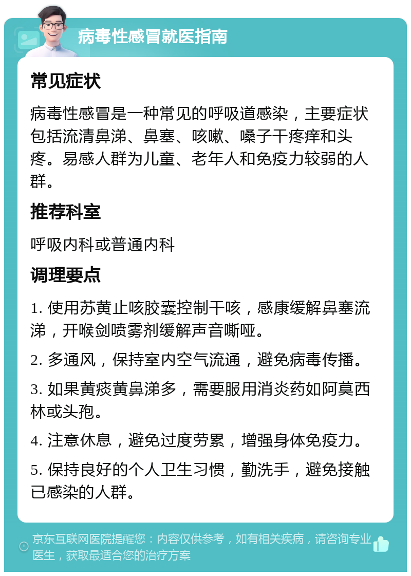 病毒性感冒就医指南 常见症状 病毒性感冒是一种常见的呼吸道感染，主要症状包括流清鼻涕、鼻塞、咳嗽、嗓子干疼痒和头疼。易感人群为儿童、老年人和免疫力较弱的人群。 推荐科室 呼吸内科或普通内科 调理要点 1. 使用苏黄止咳胶囊控制干咳，感康缓解鼻塞流涕，开喉剑喷雾剂缓解声音嘶哑。 2. 多通风，保持室内空气流通，避免病毒传播。 3. 如果黄痰黄鼻涕多，需要服用消炎药如阿莫西林或头孢。 4. 注意休息，避免过度劳累，增强身体免疫力。 5. 保持良好的个人卫生习惯，勤洗手，避免接触已感染的人群。