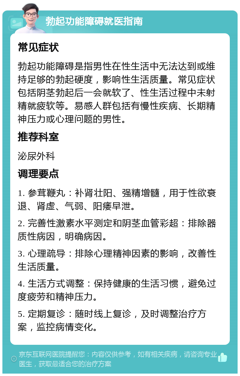 勃起功能障碍就医指南 常见症状 勃起功能障碍是指男性在性生活中无法达到或维持足够的勃起硬度，影响性生活质量。常见症状包括阴茎勃起后一会就软了、性生活过程中未射精就疲软等。易感人群包括有慢性疾病、长期精神压力或心理问题的男性。 推荐科室 泌尿外科 调理要点 1. 参茸鞭丸：补肾壮阳、强精增髓，用于性欲衰退、肾虚、气弱、阳痿早泄。 2. 完善性激素水平测定和阴茎血管彩超：排除器质性病因，明确病因。 3. 心理疏导：排除心理精神因素的影响，改善性生活质量。 4. 生活方式调整：保持健康的生活习惯，避免过度疲劳和精神压力。 5. 定期复诊：随时线上复诊，及时调整治疗方案，监控病情变化。