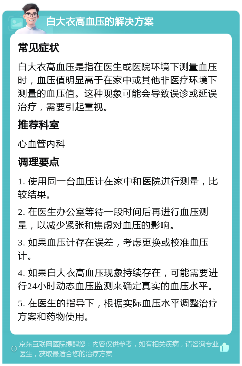 白大衣高血压的解决方案 常见症状 白大衣高血压是指在医生或医院环境下测量血压时，血压值明显高于在家中或其他非医疗环境下测量的血压值。这种现象可能会导致误诊或延误治疗，需要引起重视。 推荐科室 心血管内科 调理要点 1. 使用同一台血压计在家中和医院进行测量，比较结果。 2. 在医生办公室等待一段时间后再进行血压测量，以减少紧张和焦虑对血压的影响。 3. 如果血压计存在误差，考虑更换或校准血压计。 4. 如果白大衣高血压现象持续存在，可能需要进行24小时动态血压监测来确定真实的血压水平。 5. 在医生的指导下，根据实际血压水平调整治疗方案和药物使用。