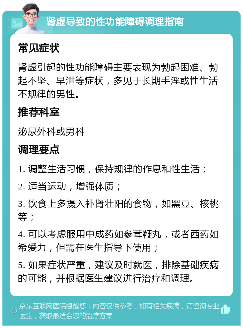 肾虚导致的性功能障碍调理指南 常见症状 肾虚引起的性功能障碍主要表现为勃起困难、勃起不坚、早泄等症状，多见于长期手淫或性生活不规律的男性。 推荐科室 泌尿外科或男科 调理要点 1. 调整生活习惯，保持规律的作息和性生活； 2. 适当运动，增强体质； 3. 饮食上多摄入补肾壮阳的食物，如黑豆、核桃等； 4. 可以考虑服用中成药如参茸鞭丸，或者西药如希爱力，但需在医生指导下使用； 5. 如果症状严重，建议及时就医，排除基础疾病的可能，并根据医生建议进行治疗和调理。