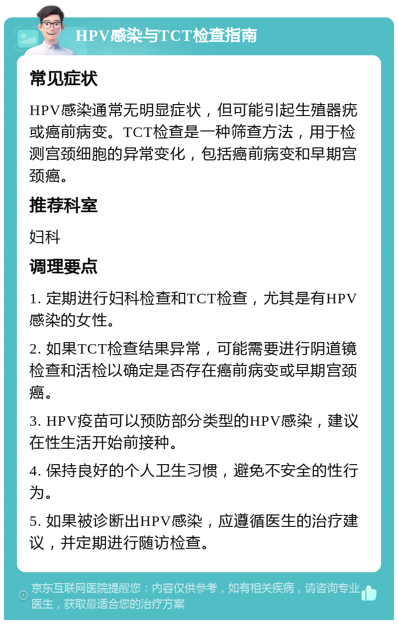 HPV感染与TCT检查指南 常见症状 HPV感染通常无明显症状，但可能引起生殖器疣或癌前病变。TCT检查是一种筛查方法，用于检测宫颈细胞的异常变化，包括癌前病变和早期宫颈癌。 推荐科室 妇科 调理要点 1. 定期进行妇科检查和TCT检查，尤其是有HPV感染的女性。 2. 如果TCT检查结果异常，可能需要进行阴道镜检查和活检以确定是否存在癌前病变或早期宫颈癌。 3. HPV疫苗可以预防部分类型的HPV感染，建议在性生活开始前接种。 4. 保持良好的个人卫生习惯，避免不安全的性行为。 5. 如果被诊断出HPV感染，应遵循医生的治疗建议，并定期进行随访检查。