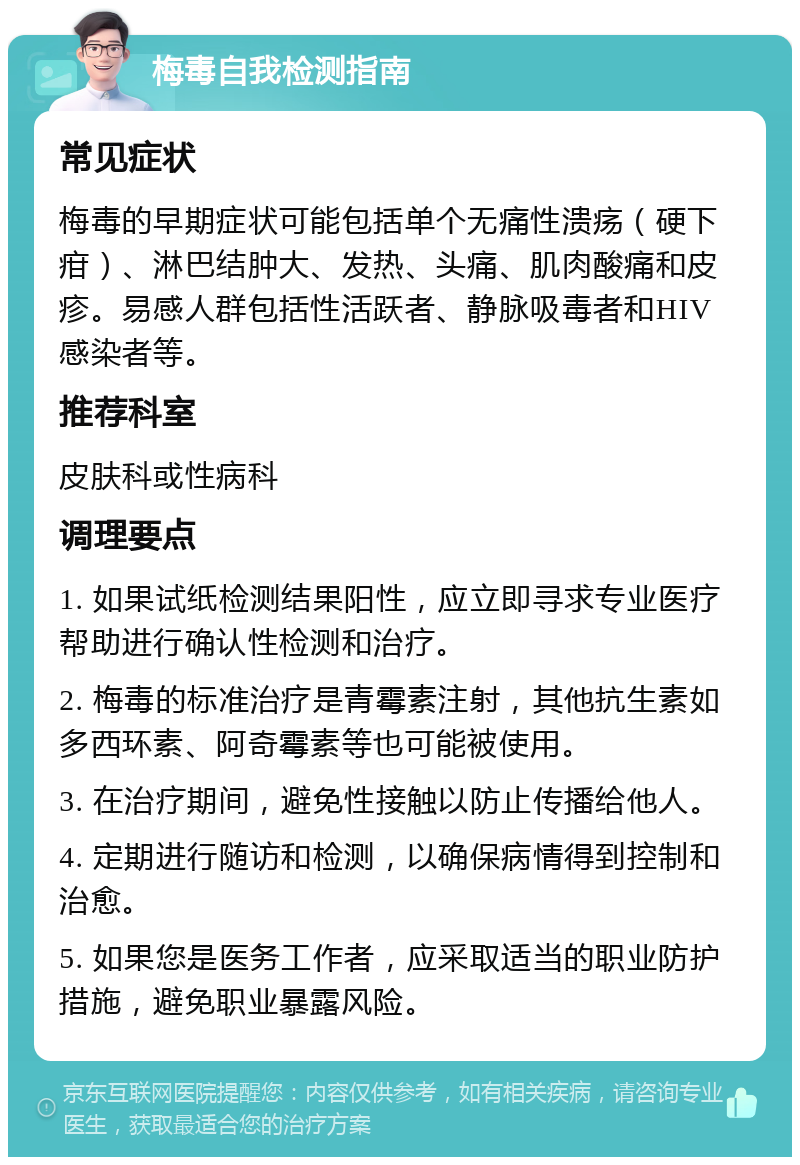 梅毒自我检测指南 常见症状 梅毒的早期症状可能包括单个无痛性溃疡（硬下疳）、淋巴结肿大、发热、头痛、肌肉酸痛和皮疹。易感人群包括性活跃者、静脉吸毒者和HIV感染者等。 推荐科室 皮肤科或性病科 调理要点 1. 如果试纸检测结果阳性，应立即寻求专业医疗帮助进行确认性检测和治疗。 2. 梅毒的标准治疗是青霉素注射，其他抗生素如多西环素、阿奇霉素等也可能被使用。 3. 在治疗期间，避免性接触以防止传播给他人。 4. 定期进行随访和检测，以确保病情得到控制和治愈。 5. 如果您是医务工作者，应采取适当的职业防护措施，避免职业暴露风险。