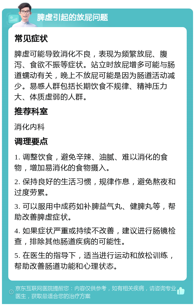 脾虚引起的放屁问题 常见症状 脾虚可能导致消化不良，表现为频繁放屁、腹泻、食欲不振等症状。站立时放屁增多可能与肠道蠕动有关，晚上不放屁可能是因为肠道活动减少。易感人群包括长期饮食不规律、精神压力大、体质虚弱的人群。 推荐科室 消化内科 调理要点 1. 调整饮食，避免辛辣、油腻、难以消化的食物，增加易消化的食物摄入。 2. 保持良好的生活习惯，规律作息，避免熬夜和过度劳累。 3. 可以服用中成药如补脾益气丸、健脾丸等，帮助改善脾虚症状。 4. 如果症状严重或持续不改善，建议进行肠镜检查，排除其他肠道疾病的可能性。 5. 在医生的指导下，适当进行运动和放松训练，帮助改善肠道功能和心理状态。