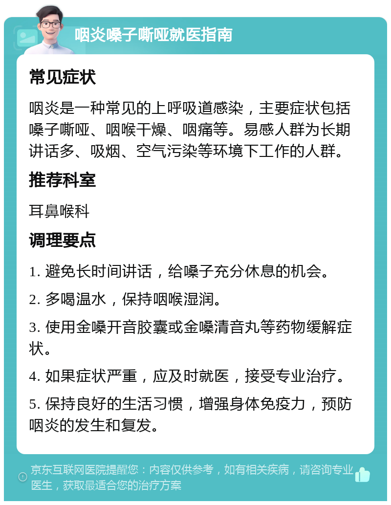 咽炎嗓子嘶哑就医指南 常见症状 咽炎是一种常见的上呼吸道感染，主要症状包括嗓子嘶哑、咽喉干燥、咽痛等。易感人群为长期讲话多、吸烟、空气污染等环境下工作的人群。 推荐科室 耳鼻喉科 调理要点 1. 避免长时间讲话，给嗓子充分休息的机会。 2. 多喝温水，保持咽喉湿润。 3. 使用金嗓开音胶囊或金嗓清音丸等药物缓解症状。 4. 如果症状严重，应及时就医，接受专业治疗。 5. 保持良好的生活习惯，增强身体免疫力，预防咽炎的发生和复发。