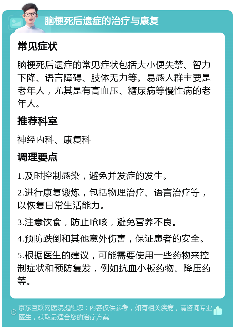 脑梗死后遗症的治疗与康复 常见症状 脑梗死后遗症的常见症状包括大小便失禁、智力下降、语言障碍、肢体无力等。易感人群主要是老年人，尤其是有高血压、糖尿病等慢性病的老年人。 推荐科室 神经内科、康复科 调理要点 1.及时控制感染，避免并发症的发生。 2.进行康复锻炼，包括物理治疗、语言治疗等，以恢复日常生活能力。 3.注意饮食，防止呛咳，避免营养不良。 4.预防跌倒和其他意外伤害，保证患者的安全。 5.根据医生的建议，可能需要使用一些药物来控制症状和预防复发，例如抗血小板药物、降压药等。