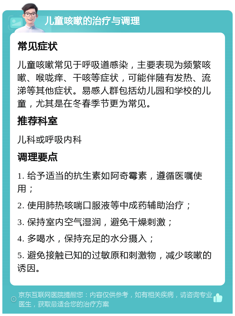 儿童咳嗽的治疗与调理 常见症状 儿童咳嗽常见于呼吸道感染，主要表现为频繁咳嗽、喉咙痒、干咳等症状，可能伴随有发热、流涕等其他症状。易感人群包括幼儿园和学校的儿童，尤其是在冬春季节更为常见。 推荐科室 儿科或呼吸内科 调理要点 1. 给予适当的抗生素如阿奇霉素，遵循医嘱使用； 2. 使用肺热咳喘口服液等中成药辅助治疗； 3. 保持室内空气湿润，避免干燥刺激； 4. 多喝水，保持充足的水分摄入； 5. 避免接触已知的过敏原和刺激物，减少咳嗽的诱因。