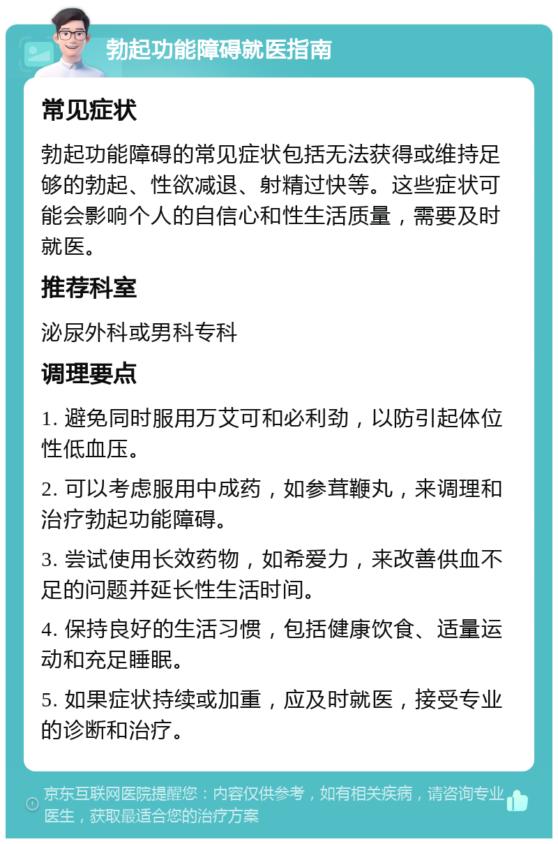 勃起功能障碍就医指南 常见症状 勃起功能障碍的常见症状包括无法获得或维持足够的勃起、性欲减退、射精过快等。这些症状可能会影响个人的自信心和性生活质量，需要及时就医。 推荐科室 泌尿外科或男科专科 调理要点 1. 避免同时服用万艾可和必利劲，以防引起体位性低血压。 2. 可以考虑服用中成药，如参茸鞭丸，来调理和治疗勃起功能障碍。 3. 尝试使用长效药物，如希爱力，来改善供血不足的问题并延长性生活时间。 4. 保持良好的生活习惯，包括健康饮食、适量运动和充足睡眠。 5. 如果症状持续或加重，应及时就医，接受专业的诊断和治疗。