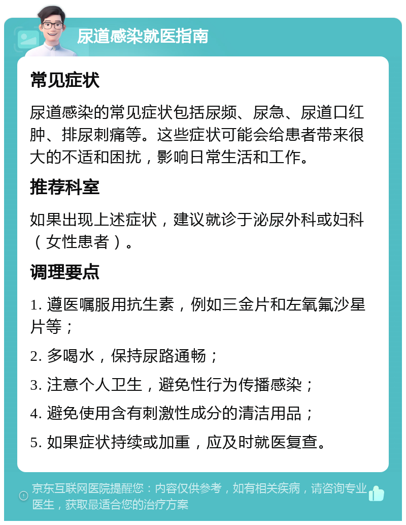 尿道感染就医指南 常见症状 尿道感染的常见症状包括尿频、尿急、尿道口红肿、排尿刺痛等。这些症状可能会给患者带来很大的不适和困扰，影响日常生活和工作。 推荐科室 如果出现上述症状，建议就诊于泌尿外科或妇科（女性患者）。 调理要点 1. 遵医嘱服用抗生素，例如三金片和左氧氟沙星片等； 2. 多喝水，保持尿路通畅； 3. 注意个人卫生，避免性行为传播感染； 4. 避免使用含有刺激性成分的清洁用品； 5. 如果症状持续或加重，应及时就医复查。