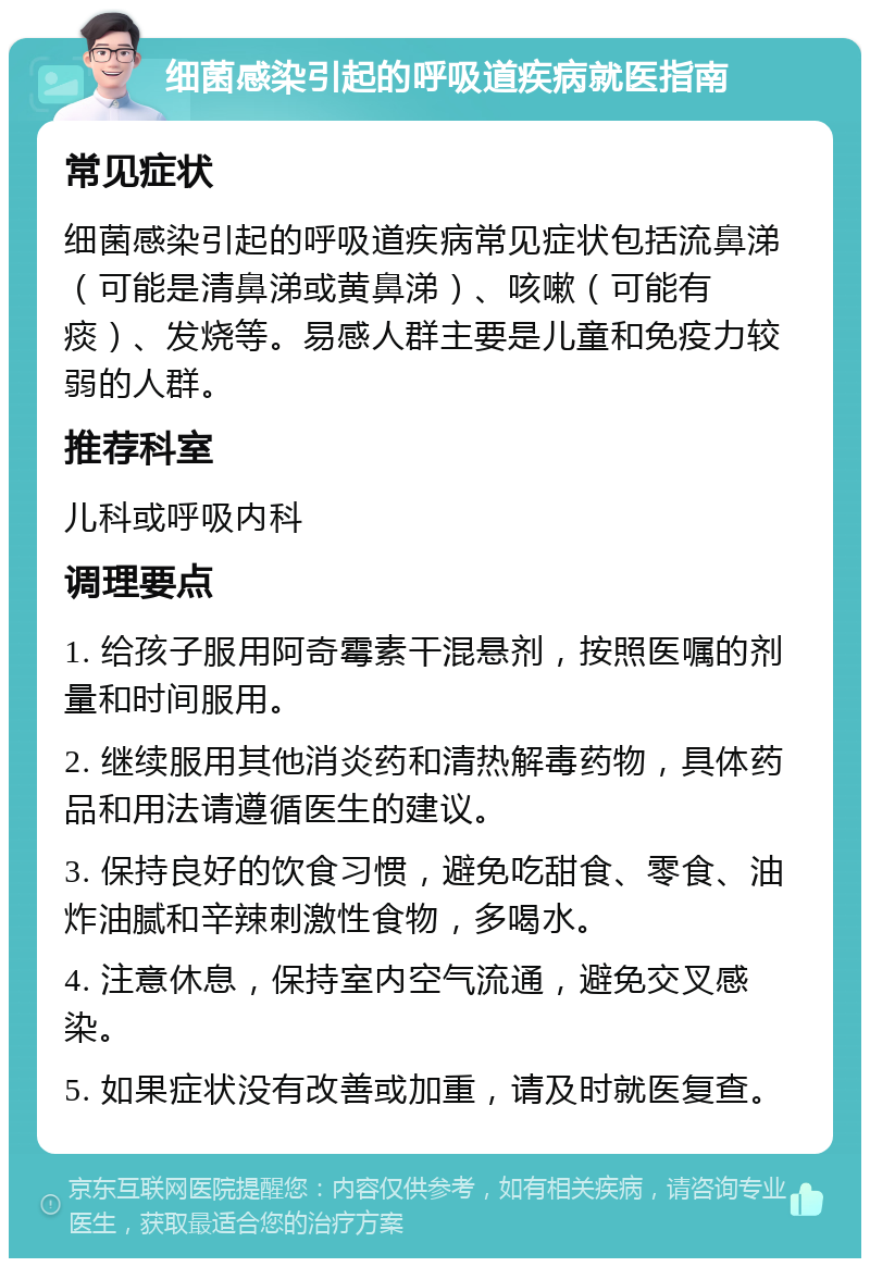 细菌感染引起的呼吸道疾病就医指南 常见症状 细菌感染引起的呼吸道疾病常见症状包括流鼻涕（可能是清鼻涕或黄鼻涕）、咳嗽（可能有痰）、发烧等。易感人群主要是儿童和免疫力较弱的人群。 推荐科室 儿科或呼吸内科 调理要点 1. 给孩子服用阿奇霉素干混悬剂，按照医嘱的剂量和时间服用。 2. 继续服用其他消炎药和清热解毒药物，具体药品和用法请遵循医生的建议。 3. 保持良好的饮食习惯，避免吃甜食、零食、油炸油腻和辛辣刺激性食物，多喝水。 4. 注意休息，保持室内空气流通，避免交叉感染。 5. 如果症状没有改善或加重，请及时就医复查。