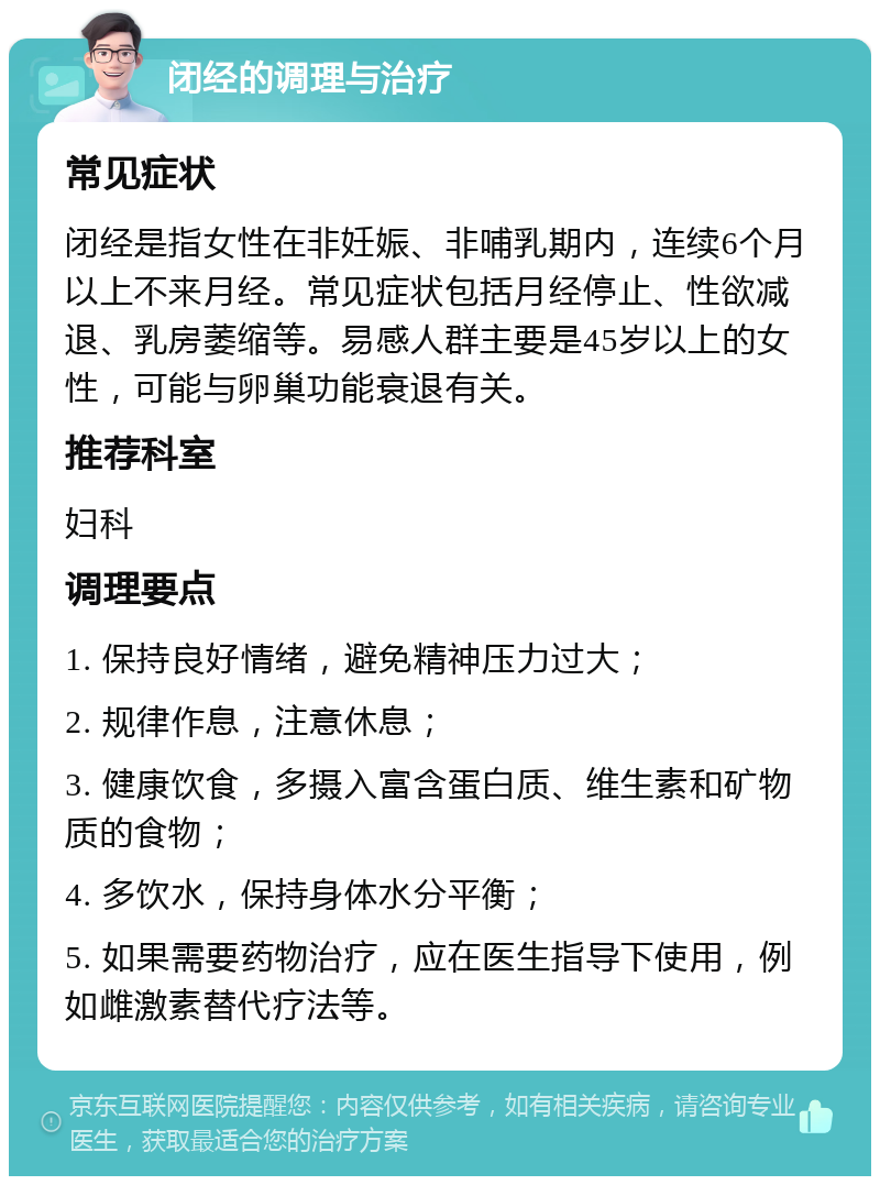 闭经的调理与治疗 常见症状 闭经是指女性在非妊娠、非哺乳期内，连续6个月以上不来月经。常见症状包括月经停止、性欲减退、乳房萎缩等。易感人群主要是45岁以上的女性，可能与卵巢功能衰退有关。 推荐科室 妇科 调理要点 1. 保持良好情绪，避免精神压力过大； 2. 规律作息，注意休息； 3. 健康饮食，多摄入富含蛋白质、维生素和矿物质的食物； 4. 多饮水，保持身体水分平衡； 5. 如果需要药物治疗，应在医生指导下使用，例如雌激素替代疗法等。