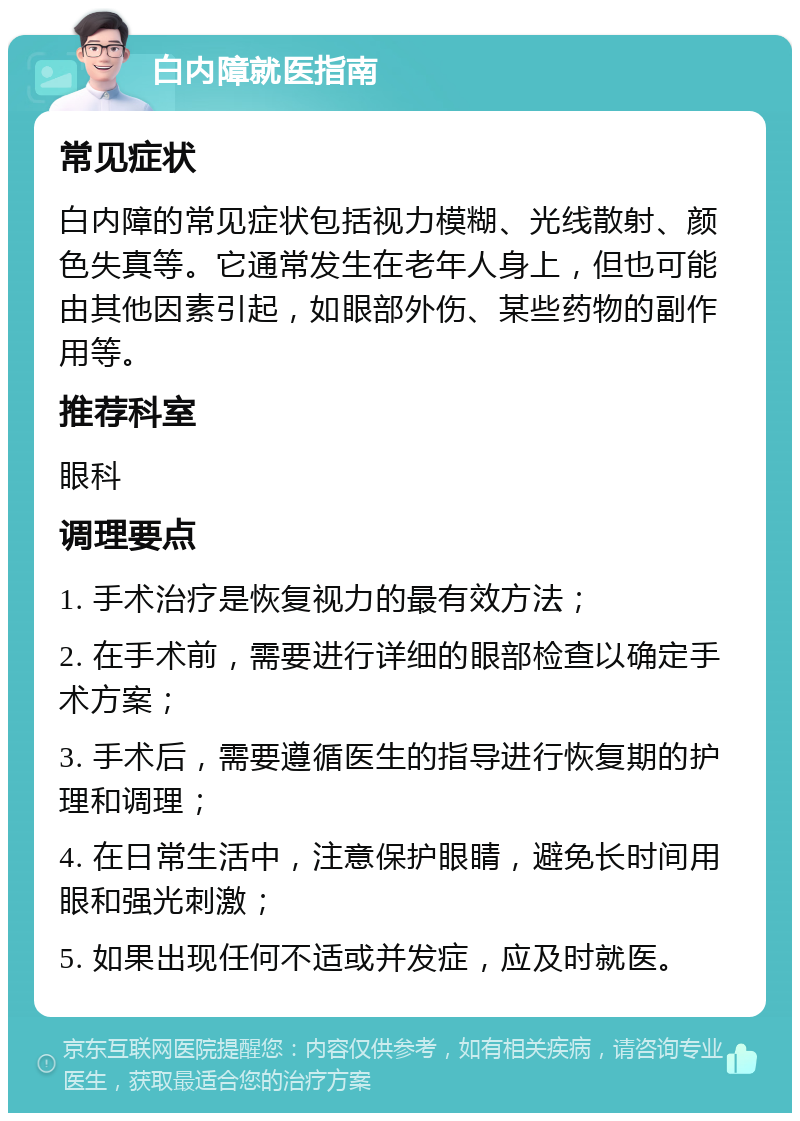 白内障就医指南 常见症状 白内障的常见症状包括视力模糊、光线散射、颜色失真等。它通常发生在老年人身上，但也可能由其他因素引起，如眼部外伤、某些药物的副作用等。 推荐科室 眼科 调理要点 1. 手术治疗是恢复视力的最有效方法； 2. 在手术前，需要进行详细的眼部检查以确定手术方案； 3. 手术后，需要遵循医生的指导进行恢复期的护理和调理； 4. 在日常生活中，注意保护眼睛，避免长时间用眼和强光刺激； 5. 如果出现任何不适或并发症，应及时就医。