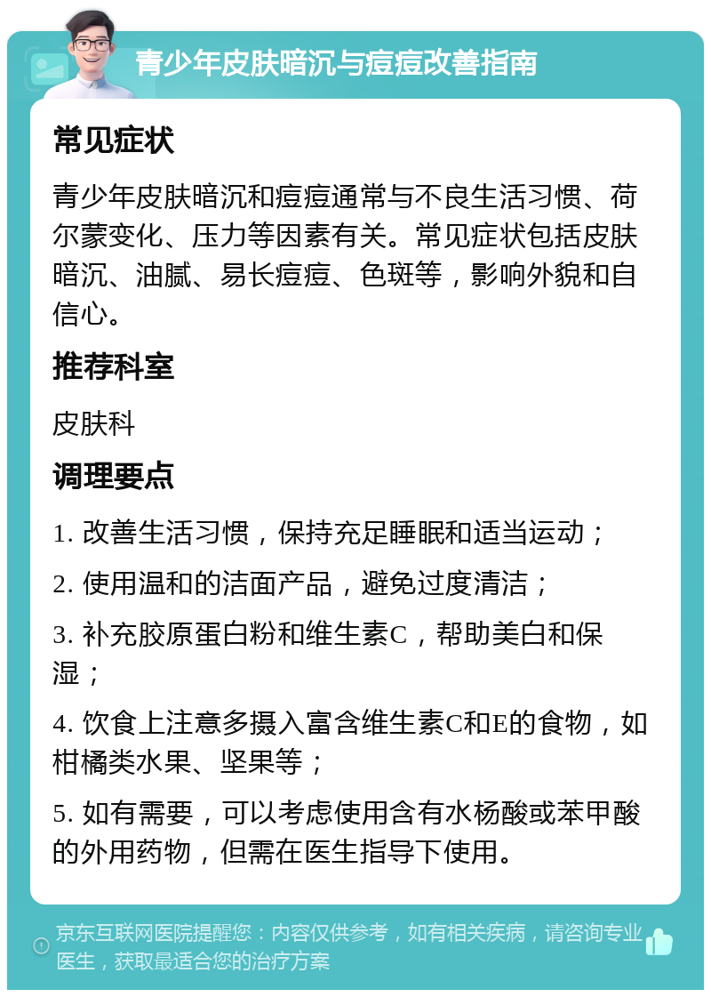 青少年皮肤暗沉与痘痘改善指南 常见症状 青少年皮肤暗沉和痘痘通常与不良生活习惯、荷尔蒙变化、压力等因素有关。常见症状包括皮肤暗沉、油腻、易长痘痘、色斑等，影响外貌和自信心。 推荐科室 皮肤科 调理要点 1. 改善生活习惯，保持充足睡眠和适当运动； 2. 使用温和的洁面产品，避免过度清洁； 3. 补充胶原蛋白粉和维生素C，帮助美白和保湿； 4. 饮食上注意多摄入富含维生素C和E的食物，如柑橘类水果、坚果等； 5. 如有需要，可以考虑使用含有水杨酸或苯甲酸的外用药物，但需在医生指导下使用。