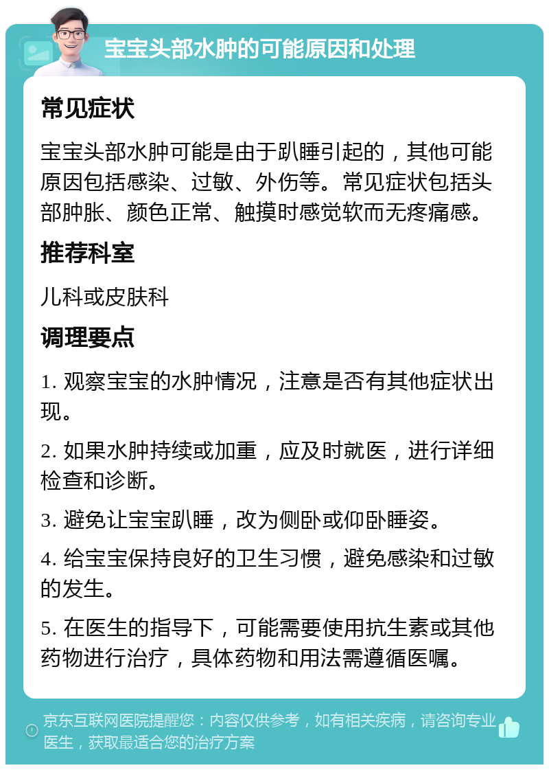 宝宝头部水肿的可能原因和处理 常见症状 宝宝头部水肿可能是由于趴睡引起的，其他可能原因包括感染、过敏、外伤等。常见症状包括头部肿胀、颜色正常、触摸时感觉软而无疼痛感。 推荐科室 儿科或皮肤科 调理要点 1. 观察宝宝的水肿情况，注意是否有其他症状出现。 2. 如果水肿持续或加重，应及时就医，进行详细检查和诊断。 3. 避免让宝宝趴睡，改为侧卧或仰卧睡姿。 4. 给宝宝保持良好的卫生习惯，避免感染和过敏的发生。 5. 在医生的指导下，可能需要使用抗生素或其他药物进行治疗，具体药物和用法需遵循医嘱。