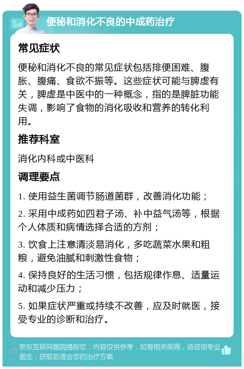 便秘和消化不良的中成药治疗 常见症状 便秘和消化不良的常见症状包括排便困难、腹胀、腹痛、食欲不振等。这些症状可能与脾虚有关，脾虚是中医中的一种概念，指的是脾脏功能失调，影响了食物的消化吸收和营养的转化利用。 推荐科室 消化内科或中医科 调理要点 1. 使用益生菌调节肠道菌群，改善消化功能； 2. 采用中成药如四君子汤、补中益气汤等，根据个人体质和病情选择合适的方剂； 3. 饮食上注意清淡易消化，多吃蔬菜水果和粗粮，避免油腻和刺激性食物； 4. 保持良好的生活习惯，包括规律作息、适量运动和减少压力； 5. 如果症状严重或持续不改善，应及时就医，接受专业的诊断和治疗。