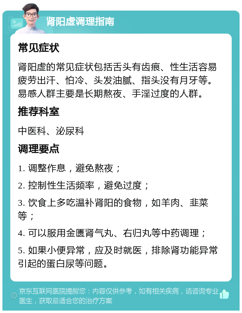 肾阳虚调理指南 常见症状 肾阳虚的常见症状包括舌头有齿痕、性生活容易疲劳出汗、怕冷、头发油腻、指头没有月牙等。易感人群主要是长期熬夜、手淫过度的人群。 推荐科室 中医科、泌尿科 调理要点 1. 调整作息，避免熬夜； 2. 控制性生活频率，避免过度； 3. 饮食上多吃温补肾阳的食物，如羊肉、韭菜等； 4. 可以服用金匮肾气丸、右归丸等中药调理； 5. 如果小便异常，应及时就医，排除肾功能异常引起的蛋白尿等问题。