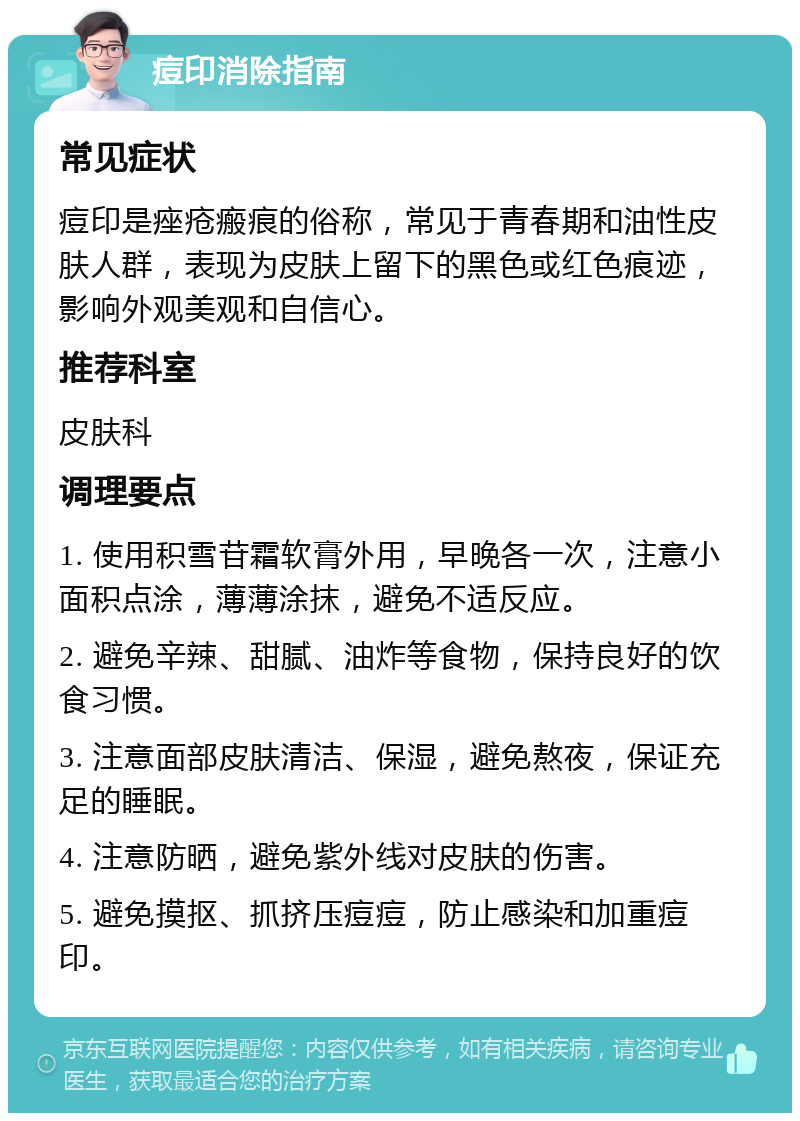 痘印消除指南 常见症状 痘印是痤疮瘢痕的俗称，常见于青春期和油性皮肤人群，表现为皮肤上留下的黑色或红色痕迹，影响外观美观和自信心。 推荐科室 皮肤科 调理要点 1. 使用积雪苷霜软膏外用，早晚各一次，注意小面积点涂，薄薄涂抹，避免不适反应。 2. 避免辛辣、甜腻、油炸等食物，保持良好的饮食习惯。 3. 注意面部皮肤清洁、保湿，避免熬夜，保证充足的睡眠。 4. 注意防晒，避免紫外线对皮肤的伤害。 5. 避免摸抠、抓挤压痘痘，防止感染和加重痘印。