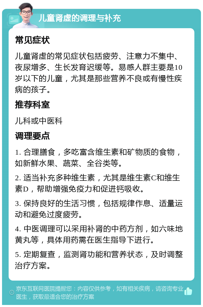 儿童肾虚的调理与补充 常见症状 儿童肾虚的常见症状包括疲劳、注意力不集中、夜尿增多、生长发育迟缓等。易感人群主要是10岁以下的儿童，尤其是那些营养不良或有慢性疾病的孩子。 推荐科室 儿科或中医科 调理要点 1. 合理膳食，多吃富含维生素和矿物质的食物，如新鲜水果、蔬菜、全谷类等。 2. 适当补充多种维生素，尤其是维生素C和维生素D，帮助增强免疫力和促进钙吸收。 3. 保持良好的生活习惯，包括规律作息、适量运动和避免过度疲劳。 4. 中医调理可以采用补肾的中药方剂，如六味地黄丸等，具体用药需在医生指导下进行。 5. 定期复查，监测肾功能和营养状态，及时调整治疗方案。