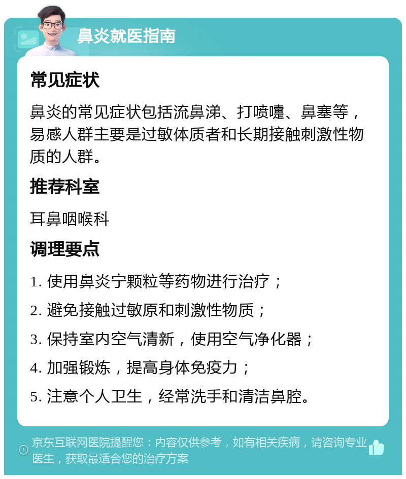 鼻炎就医指南 常见症状 鼻炎的常见症状包括流鼻涕、打喷嚏、鼻塞等，易感人群主要是过敏体质者和长期接触刺激性物质的人群。 推荐科室 耳鼻咽喉科 调理要点 1. 使用鼻炎宁颗粒等药物进行治疗； 2. 避免接触过敏原和刺激性物质； 3. 保持室内空气清新，使用空气净化器； 4. 加强锻炼，提高身体免疫力； 5. 注意个人卫生，经常洗手和清洁鼻腔。