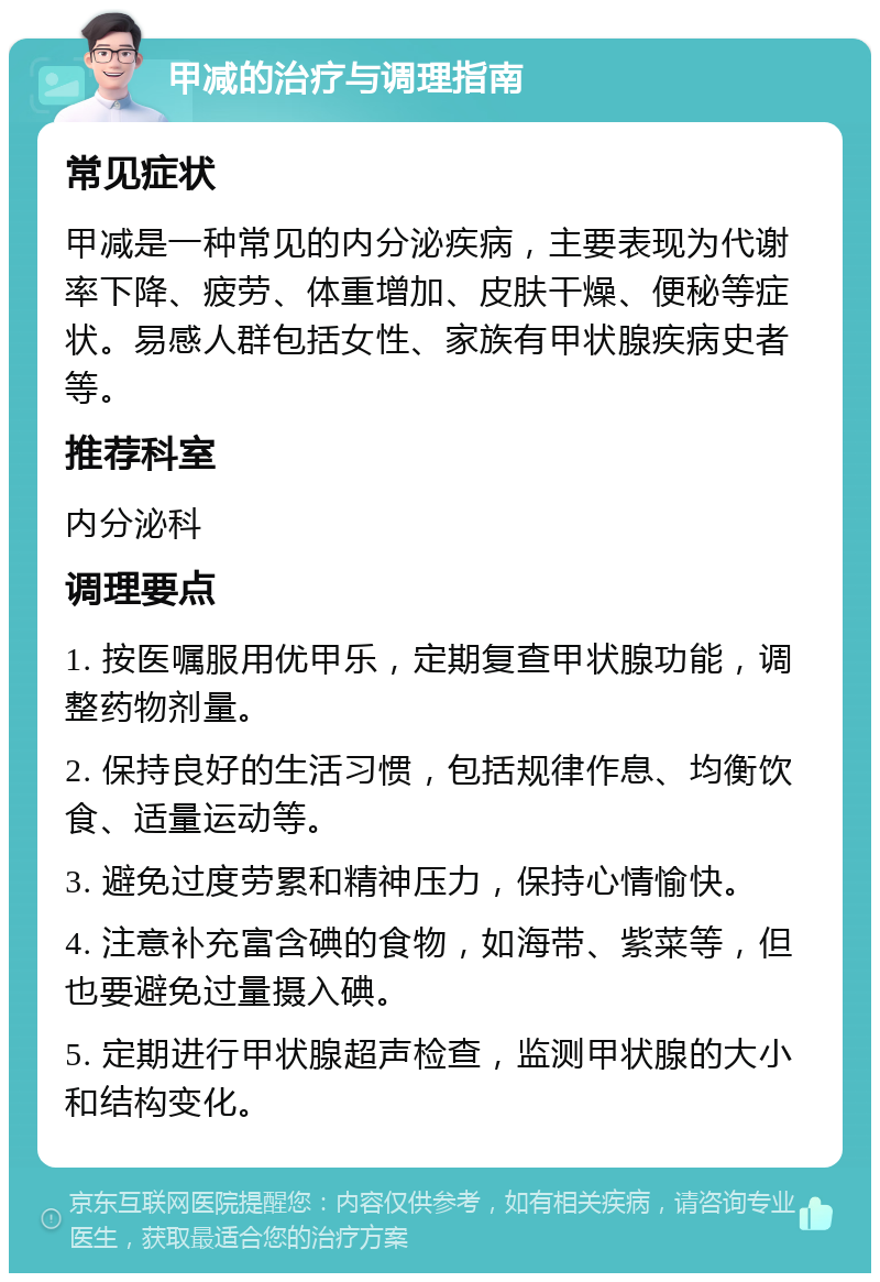 甲减的治疗与调理指南 常见症状 甲减是一种常见的内分泌疾病，主要表现为代谢率下降、疲劳、体重增加、皮肤干燥、便秘等症状。易感人群包括女性、家族有甲状腺疾病史者等。 推荐科室 内分泌科 调理要点 1. 按医嘱服用优甲乐，定期复查甲状腺功能，调整药物剂量。 2. 保持良好的生活习惯，包括规律作息、均衡饮食、适量运动等。 3. 避免过度劳累和精神压力，保持心情愉快。 4. 注意补充富含碘的食物，如海带、紫菜等，但也要避免过量摄入碘。 5. 定期进行甲状腺超声检查，监测甲状腺的大小和结构变化。