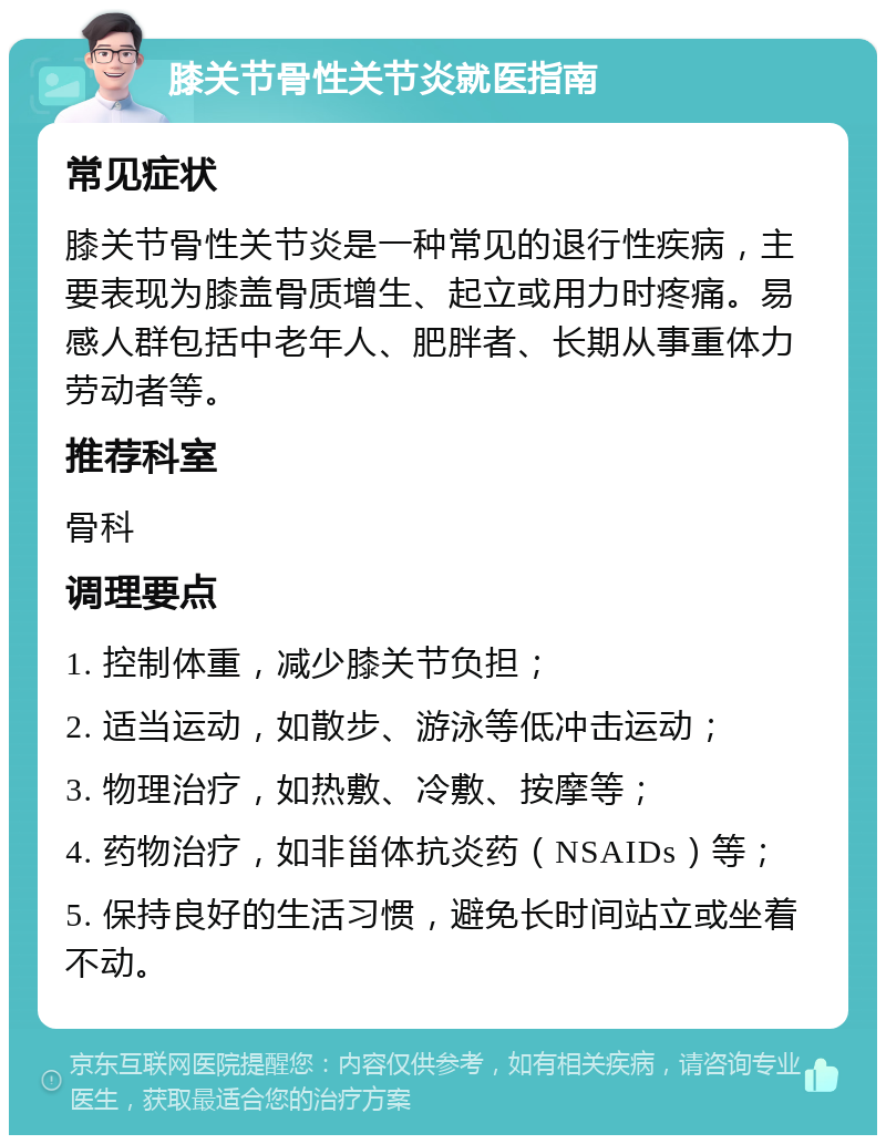 膝关节骨性关节炎就医指南 常见症状 膝关节骨性关节炎是一种常见的退行性疾病，主要表现为膝盖骨质增生、起立或用力时疼痛。易感人群包括中老年人、肥胖者、长期从事重体力劳动者等。 推荐科室 骨科 调理要点 1. 控制体重，减少膝关节负担； 2. 适当运动，如散步、游泳等低冲击运动； 3. 物理治疗，如热敷、冷敷、按摩等； 4. 药物治疗，如非甾体抗炎药（NSAIDs）等； 5. 保持良好的生活习惯，避免长时间站立或坐着不动。