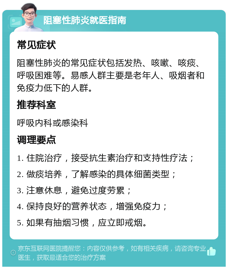 阻塞性肺炎就医指南 常见症状 阻塞性肺炎的常见症状包括发热、咳嗽、咳痰、呼吸困难等。易感人群主要是老年人、吸烟者和免疫力低下的人群。 推荐科室 呼吸内科或感染科 调理要点 1. 住院治疗，接受抗生素治疗和支持性疗法； 2. 做痰培养，了解感染的具体细菌类型； 3. 注意休息，避免过度劳累； 4. 保持良好的营养状态，增强免疫力； 5. 如果有抽烟习惯，应立即戒烟。