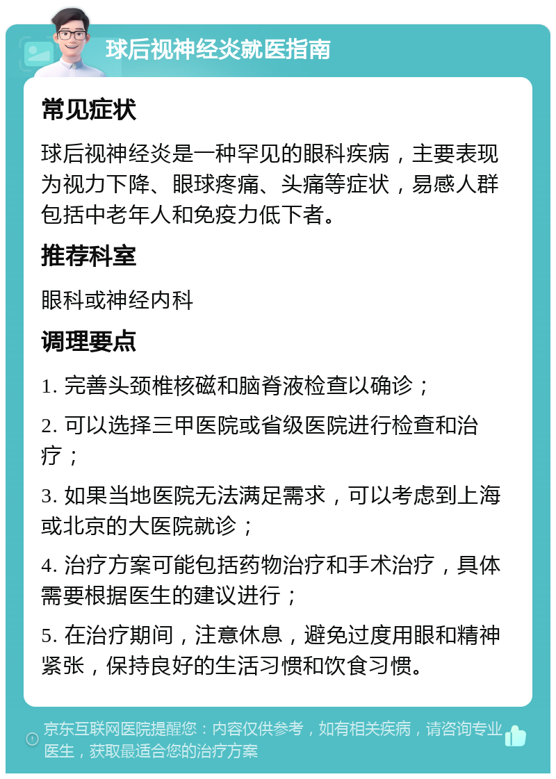 球后视神经炎就医指南 常见症状 球后视神经炎是一种罕见的眼科疾病，主要表现为视力下降、眼球疼痛、头痛等症状，易感人群包括中老年人和免疫力低下者。 推荐科室 眼科或神经内科 调理要点 1. 完善头颈椎核磁和脑脊液检查以确诊； 2. 可以选择三甲医院或省级医院进行检查和治疗； 3. 如果当地医院无法满足需求，可以考虑到上海或北京的大医院就诊； 4. 治疗方案可能包括药物治疗和手术治疗，具体需要根据医生的建议进行； 5. 在治疗期间，注意休息，避免过度用眼和精神紧张，保持良好的生活习惯和饮食习惯。