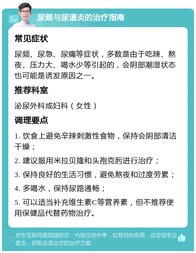 尿频与尿道炎的治疗指南 常见症状 尿频、尿急、尿痛等症状，多数是由于吃辣、熬夜、压力大、喝水少等引起的，会阴部潮湿状态也可能是诱发原因之一。 推荐科室 泌尿外科或妇科（女性） 调理要点 1. 饮食上避免辛辣刺激性食物，保持会阴部清洁干燥； 2. 建议服用米拉贝隆和头孢克肟进行治疗； 3. 保持良好的生活习惯，避免熬夜和过度劳累； 4. 多喝水，保持尿路通畅； 5. 可以适当补充维生素C等营养素，但不推荐使用保健品代替药物治疗。