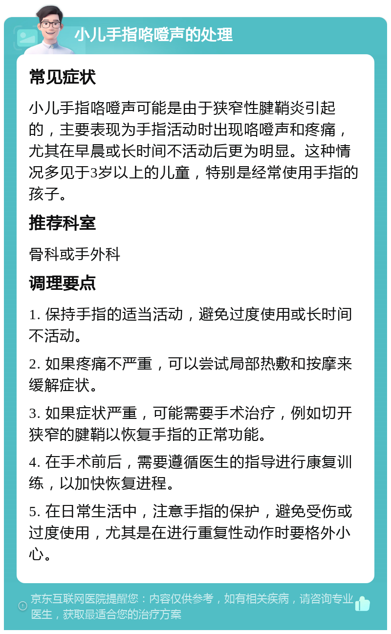 小儿手指咯噔声的处理 常见症状 小儿手指咯噔声可能是由于狭窄性腱鞘炎引起的，主要表现为手指活动时出现咯噔声和疼痛，尤其在早晨或长时间不活动后更为明显。这种情况多见于3岁以上的儿童，特别是经常使用手指的孩子。 推荐科室 骨科或手外科 调理要点 1. 保持手指的适当活动，避免过度使用或长时间不活动。 2. 如果疼痛不严重，可以尝试局部热敷和按摩来缓解症状。 3. 如果症状严重，可能需要手术治疗，例如切开狭窄的腱鞘以恢复手指的正常功能。 4. 在手术前后，需要遵循医生的指导进行康复训练，以加快恢复进程。 5. 在日常生活中，注意手指的保护，避免受伤或过度使用，尤其是在进行重复性动作时要格外小心。