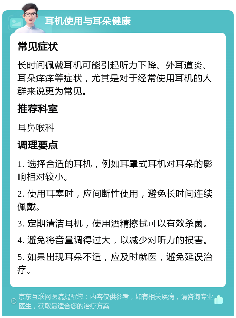 耳机使用与耳朵健康 常见症状 长时间佩戴耳机可能引起听力下降、外耳道炎、耳朵痒痒等症状，尤其是对于经常使用耳机的人群来说更为常见。 推荐科室 耳鼻喉科 调理要点 1. 选择合适的耳机，例如耳罩式耳机对耳朵的影响相对较小。 2. 使用耳塞时，应间断性使用，避免长时间连续佩戴。 3. 定期清洁耳机，使用酒精擦拭可以有效杀菌。 4. 避免将音量调得过大，以减少对听力的损害。 5. 如果出现耳朵不适，应及时就医，避免延误治疗。