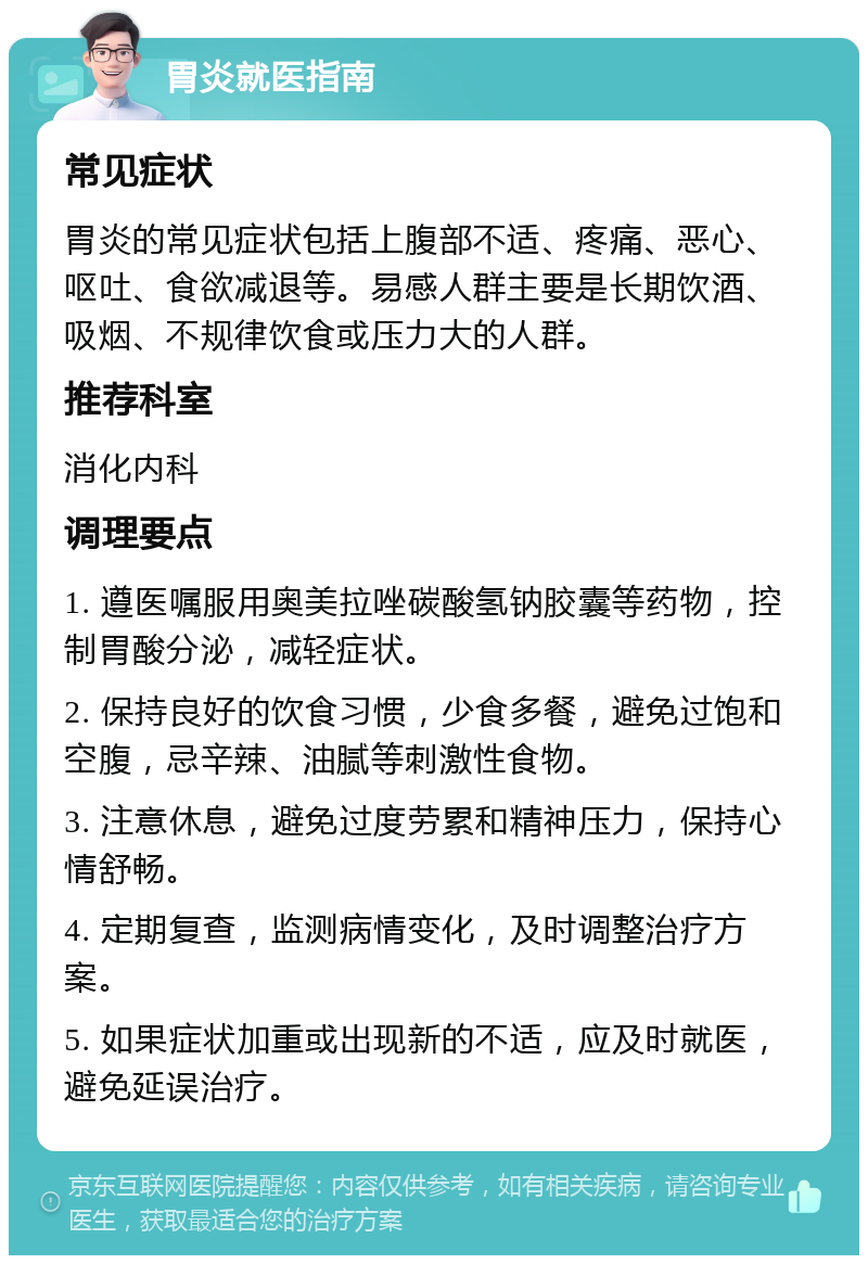 胃炎就医指南 常见症状 胃炎的常见症状包括上腹部不适、疼痛、恶心、呕吐、食欲减退等。易感人群主要是长期饮酒、吸烟、不规律饮食或压力大的人群。 推荐科室 消化内科 调理要点 1. 遵医嘱服用奥美拉唑碳酸氢钠胶囊等药物，控制胃酸分泌，减轻症状。 2. 保持良好的饮食习惯，少食多餐，避免过饱和空腹，忌辛辣、油腻等刺激性食物。 3. 注意休息，避免过度劳累和精神压力，保持心情舒畅。 4. 定期复查，监测病情变化，及时调整治疗方案。 5. 如果症状加重或出现新的不适，应及时就医，避免延误治疗。