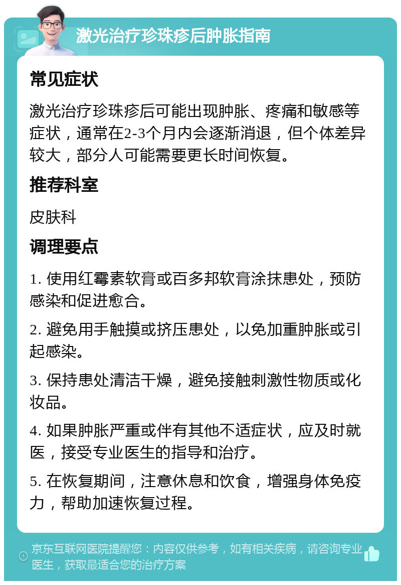 激光治疗珍珠疹后肿胀指南 常见症状 激光治疗珍珠疹后可能出现肿胀、疼痛和敏感等症状，通常在2-3个月内会逐渐消退，但个体差异较大，部分人可能需要更长时间恢复。 推荐科室 皮肤科 调理要点 1. 使用红霉素软膏或百多邦软膏涂抹患处，预防感染和促进愈合。 2. 避免用手触摸或挤压患处，以免加重肿胀或引起感染。 3. 保持患处清洁干燥，避免接触刺激性物质或化妆品。 4. 如果肿胀严重或伴有其他不适症状，应及时就医，接受专业医生的指导和治疗。 5. 在恢复期间，注意休息和饮食，增强身体免疫力，帮助加速恢复过程。