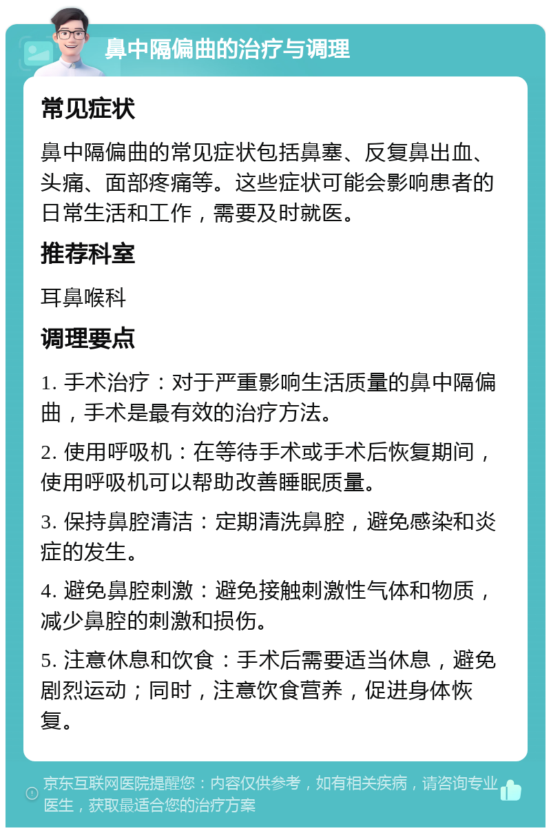 鼻中隔偏曲的治疗与调理 常见症状 鼻中隔偏曲的常见症状包括鼻塞、反复鼻出血、头痛、面部疼痛等。这些症状可能会影响患者的日常生活和工作，需要及时就医。 推荐科室 耳鼻喉科 调理要点 1. 手术治疗：对于严重影响生活质量的鼻中隔偏曲，手术是最有效的治疗方法。 2. 使用呼吸机：在等待手术或手术后恢复期间，使用呼吸机可以帮助改善睡眠质量。 3. 保持鼻腔清洁：定期清洗鼻腔，避免感染和炎症的发生。 4. 避免鼻腔刺激：避免接触刺激性气体和物质，减少鼻腔的刺激和损伤。 5. 注意休息和饮食：手术后需要适当休息，避免剧烈运动；同时，注意饮食营养，促进身体恢复。