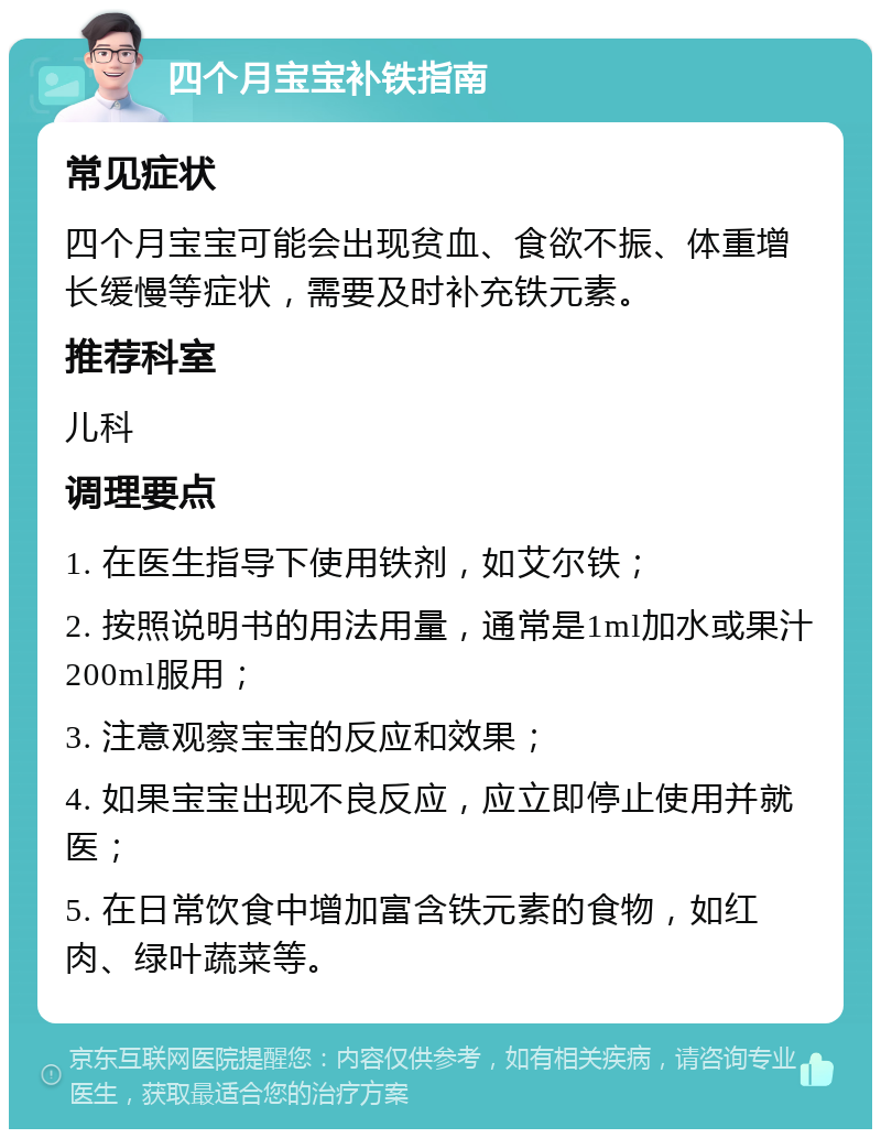 四个月宝宝补铁指南 常见症状 四个月宝宝可能会出现贫血、食欲不振、体重增长缓慢等症状，需要及时补充铁元素。 推荐科室 儿科 调理要点 1. 在医生指导下使用铁剂，如艾尔铁； 2. 按照说明书的用法用量，通常是1ml加水或果汁200ml服用； 3. 注意观察宝宝的反应和效果； 4. 如果宝宝出现不良反应，应立即停止使用并就医； 5. 在日常饮食中增加富含铁元素的食物，如红肉、绿叶蔬菜等。