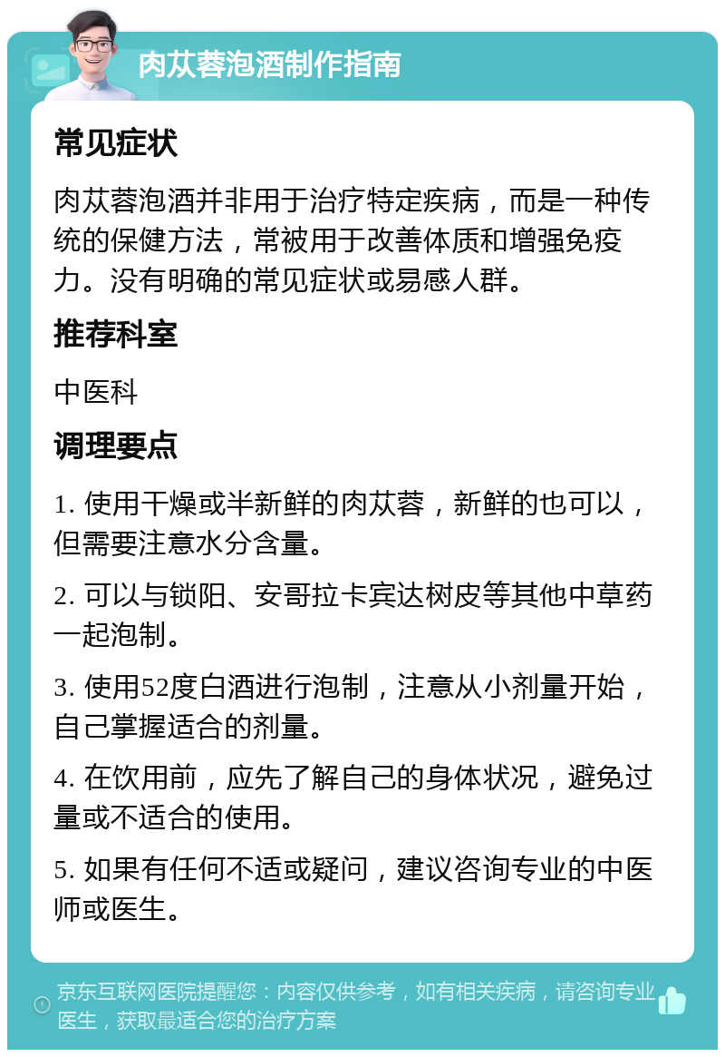 肉苁蓉泡酒制作指南 常见症状 肉苁蓉泡酒并非用于治疗特定疾病，而是一种传统的保健方法，常被用于改善体质和增强免疫力。没有明确的常见症状或易感人群。 推荐科室 中医科 调理要点 1. 使用干燥或半新鲜的肉苁蓉，新鲜的也可以，但需要注意水分含量。 2. 可以与锁阳、安哥拉卡宾达树皮等其他中草药一起泡制。 3. 使用52度白酒进行泡制，注意从小剂量开始，自己掌握适合的剂量。 4. 在饮用前，应先了解自己的身体状况，避免过量或不适合的使用。 5. 如果有任何不适或疑问，建议咨询专业的中医师或医生。