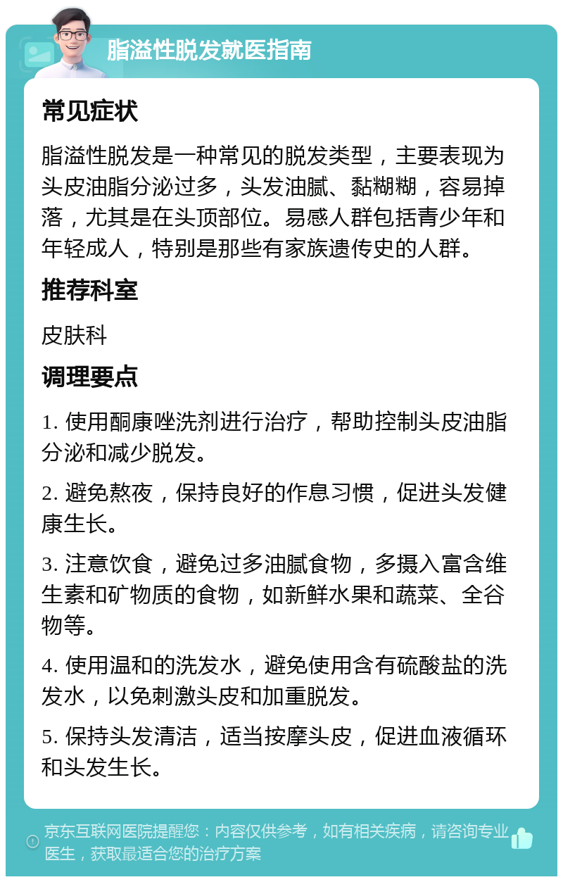 脂溢性脱发就医指南 常见症状 脂溢性脱发是一种常见的脱发类型，主要表现为头皮油脂分泌过多，头发油腻、黏糊糊，容易掉落，尤其是在头顶部位。易感人群包括青少年和年轻成人，特别是那些有家族遗传史的人群。 推荐科室 皮肤科 调理要点 1. 使用酮康唑洗剂进行治疗，帮助控制头皮油脂分泌和减少脱发。 2. 避免熬夜，保持良好的作息习惯，促进头发健康生长。 3. 注意饮食，避免过多油腻食物，多摄入富含维生素和矿物质的食物，如新鲜水果和蔬菜、全谷物等。 4. 使用温和的洗发水，避免使用含有硫酸盐的洗发水，以免刺激头皮和加重脱发。 5. 保持头发清洁，适当按摩头皮，促进血液循环和头发生长。