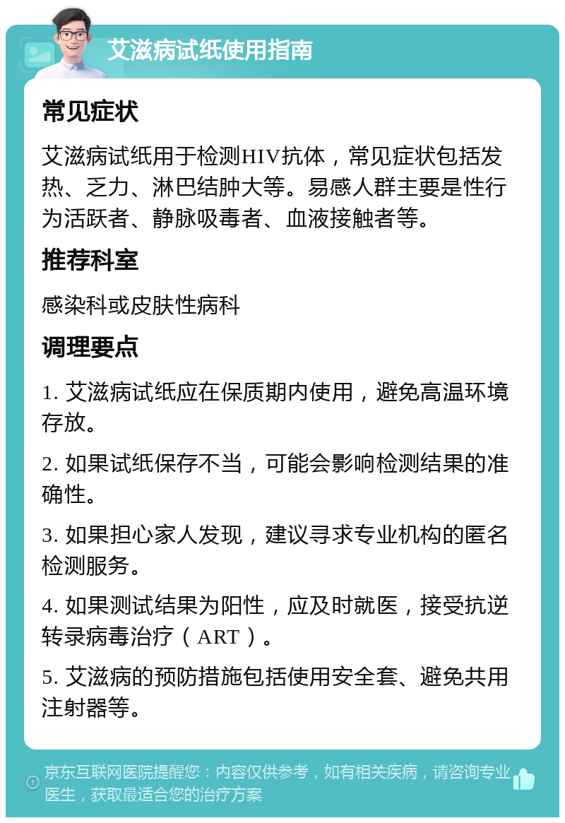 艾滋病试纸使用指南 常见症状 艾滋病试纸用于检测HIV抗体，常见症状包括发热、乏力、淋巴结肿大等。易感人群主要是性行为活跃者、静脉吸毒者、血液接触者等。 推荐科室 感染科或皮肤性病科 调理要点 1. 艾滋病试纸应在保质期内使用，避免高温环境存放。 2. 如果试纸保存不当，可能会影响检测结果的准确性。 3. 如果担心家人发现，建议寻求专业机构的匿名检测服务。 4. 如果测试结果为阳性，应及时就医，接受抗逆转录病毒治疗（ART）。 5. 艾滋病的预防措施包括使用安全套、避免共用注射器等。