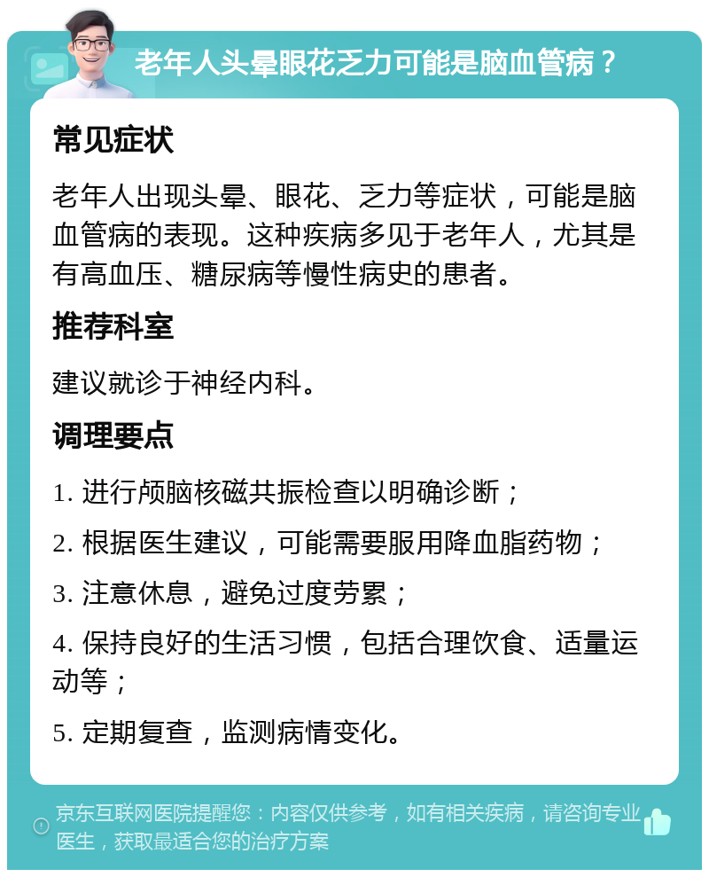 老年人头晕眼花乏力可能是脑血管病？ 常见症状 老年人出现头晕、眼花、乏力等症状，可能是脑血管病的表现。这种疾病多见于老年人，尤其是有高血压、糖尿病等慢性病史的患者。 推荐科室 建议就诊于神经内科。 调理要点 1. 进行颅脑核磁共振检查以明确诊断； 2. 根据医生建议，可能需要服用降血脂药物； 3. 注意休息，避免过度劳累； 4. 保持良好的生活习惯，包括合理饮食、适量运动等； 5. 定期复查，监测病情变化。