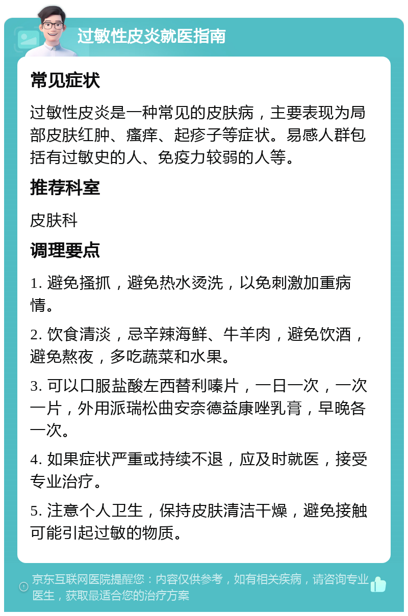 过敏性皮炎就医指南 常见症状 过敏性皮炎是一种常见的皮肤病，主要表现为局部皮肤红肿、瘙痒、起疹子等症状。易感人群包括有过敏史的人、免疫力较弱的人等。 推荐科室 皮肤科 调理要点 1. 避免搔抓，避免热水烫洗，以免刺激加重病情。 2. 饮食清淡，忌辛辣海鲜、牛羊肉，避免饮酒，避免熬夜，多吃蔬菜和水果。 3. 可以口服盐酸左西替利嗪片，一日一次，一次一片，外用派瑞松曲安奈德益康唑乳膏，早晚各一次。 4. 如果症状严重或持续不退，应及时就医，接受专业治疗。 5. 注意个人卫生，保持皮肤清洁干燥，避免接触可能引起过敏的物质。