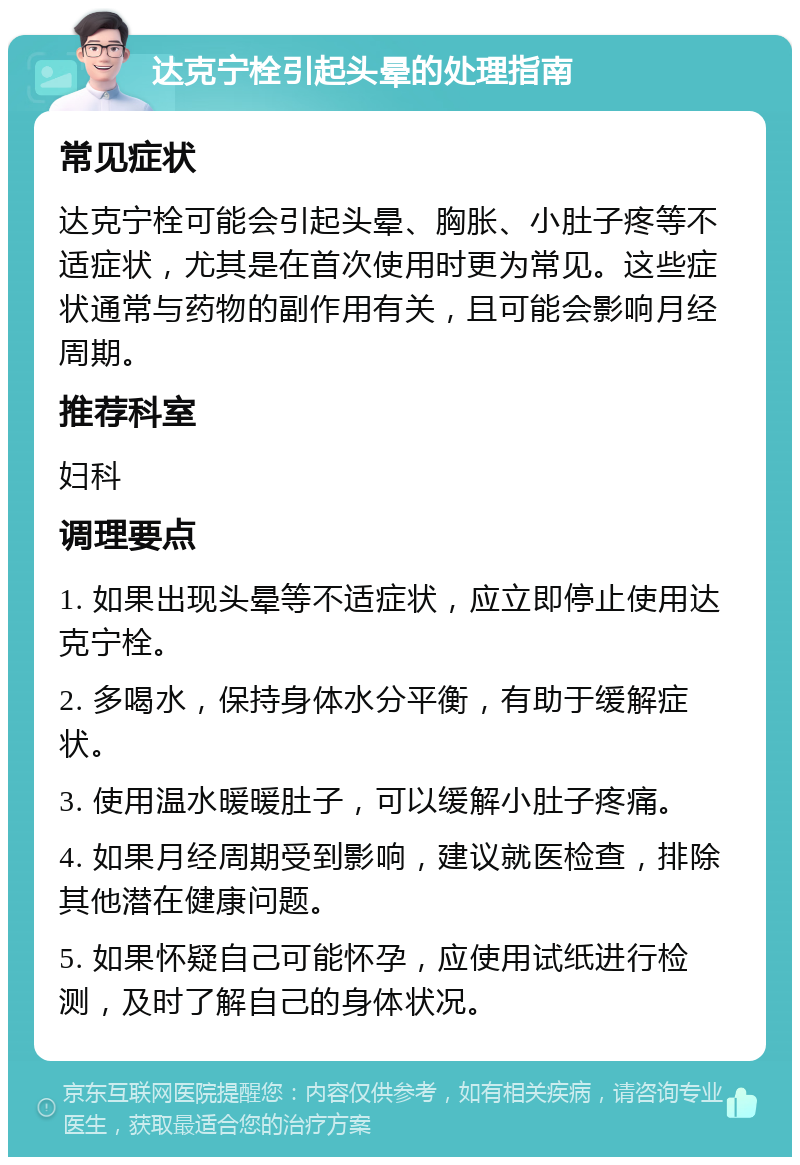 达克宁栓引起头晕的处理指南 常见症状 达克宁栓可能会引起头晕、胸胀、小肚子疼等不适症状，尤其是在首次使用时更为常见。这些症状通常与药物的副作用有关，且可能会影响月经周期。 推荐科室 妇科 调理要点 1. 如果出现头晕等不适症状，应立即停止使用达克宁栓。 2. 多喝水，保持身体水分平衡，有助于缓解症状。 3. 使用温水暖暖肚子，可以缓解小肚子疼痛。 4. 如果月经周期受到影响，建议就医检查，排除其他潜在健康问题。 5. 如果怀疑自己可能怀孕，应使用试纸进行检测，及时了解自己的身体状况。