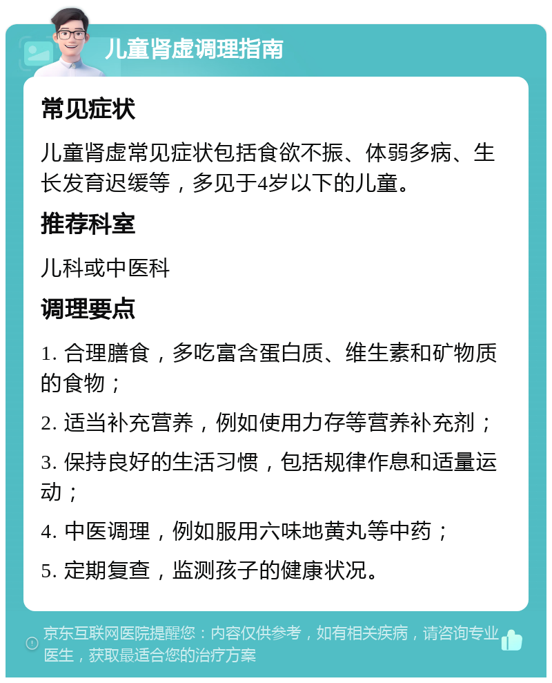 儿童肾虚调理指南 常见症状 儿童肾虚常见症状包括食欲不振、体弱多病、生长发育迟缓等，多见于4岁以下的儿童。 推荐科室 儿科或中医科 调理要点 1. 合理膳食，多吃富含蛋白质、维生素和矿物质的食物； 2. 适当补充营养，例如使用力存等营养补充剂； 3. 保持良好的生活习惯，包括规律作息和适量运动； 4. 中医调理，例如服用六味地黄丸等中药； 5. 定期复查，监测孩子的健康状况。