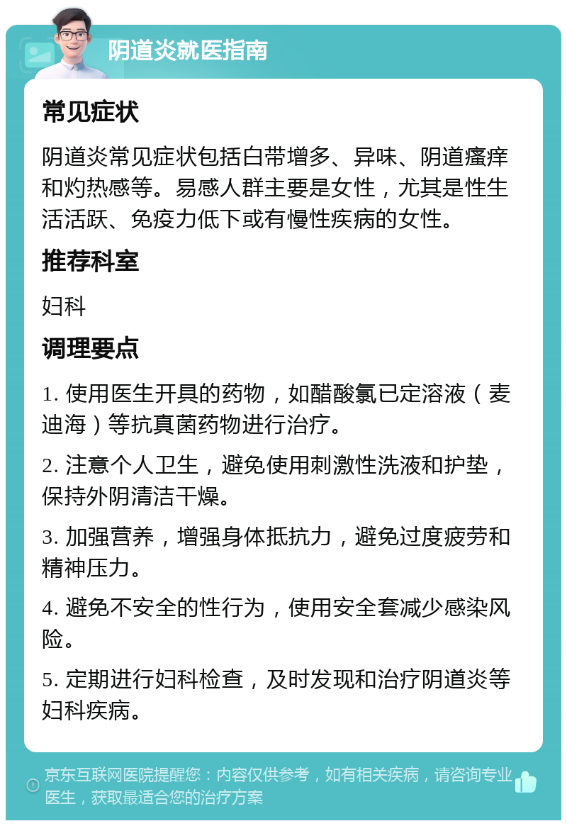 阴道炎就医指南 常见症状 阴道炎常见症状包括白带增多、异味、阴道瘙痒和灼热感等。易感人群主要是女性，尤其是性生活活跃、免疫力低下或有慢性疾病的女性。 推荐科室 妇科 调理要点 1. 使用医生开具的药物，如醋酸氯已定溶液（麦迪海）等抗真菌药物进行治疗。 2. 注意个人卫生，避免使用刺激性洗液和护垫，保持外阴清洁干燥。 3. 加强营养，增强身体抵抗力，避免过度疲劳和精神压力。 4. 避免不安全的性行为，使用安全套减少感染风险。 5. 定期进行妇科检查，及时发现和治疗阴道炎等妇科疾病。